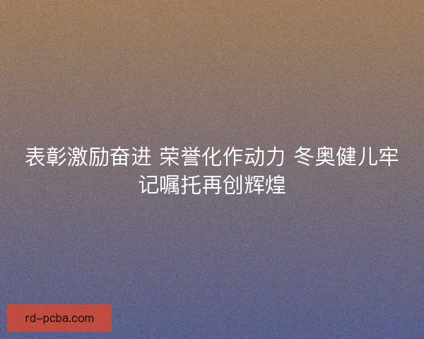 表彰激励奋进 荣誉化作动力 冬奥健儿牢记嘱托再创辉煌