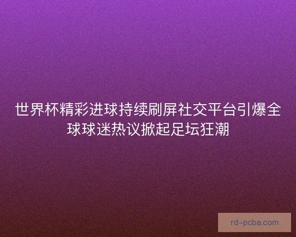 世界杯精彩进球持续刷屏社交平台引爆全球球迷热议掀起足坛狂潮