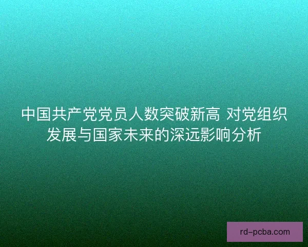 中国共产党党员人数突破新高 对党组织发展与国家未来的深远影响分析