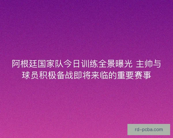 阿根廷国家队今日训练全景曝光 主帅与球员积极备战即将来临的重要赛事